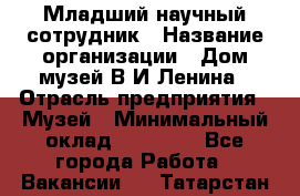 Младший научный сотрудник › Название организации ­ Дом-музей В.И.Ленина › Отрасль предприятия ­ Музей › Минимальный оклад ­ 10 000 - Все города Работа » Вакансии   . Татарстан респ.